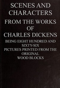 Book cover of "Scenes and Characters from the Works of Charles Dickens - Being Eight Hundred and Sixty-six Pictures Printed from the Original Wood Blocks"